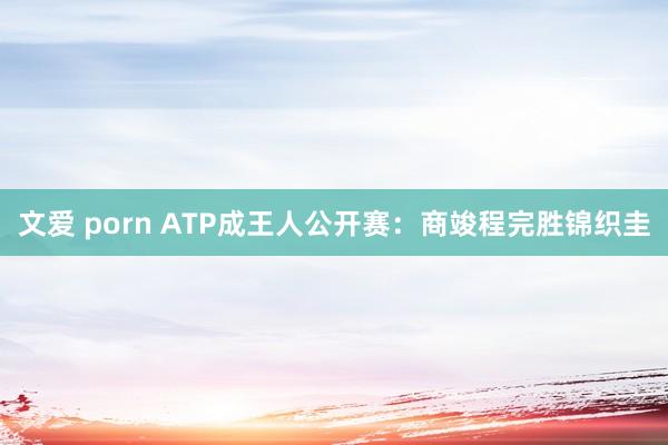 文爱 porn ATP成王人公开赛：商竣程完胜锦织圭