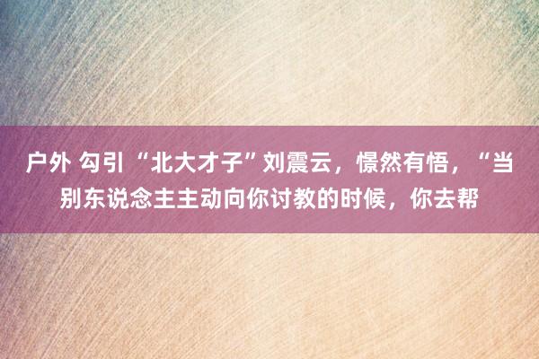 户外 勾引 “北大才子”刘震云,憬然有悟,“当别东说念主主动向你讨教的时候,你去帮