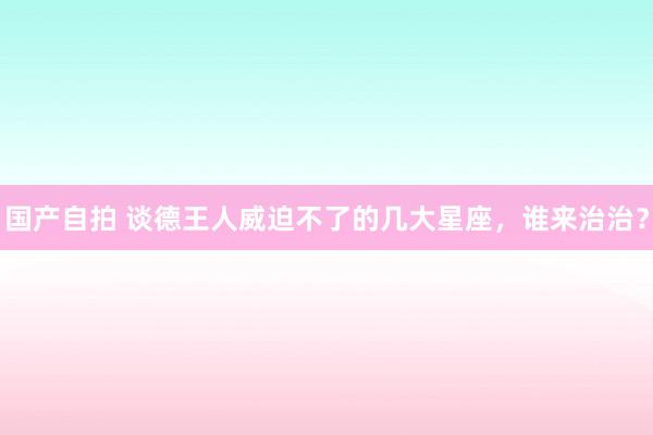国产自拍 谈德王人威迫不了的几大星座，谁来治治？
