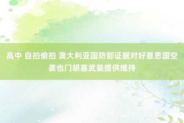 高中 自拍偷拍 澳大利亚国防部证据对好意思国空袭也门胡塞武装提供维持