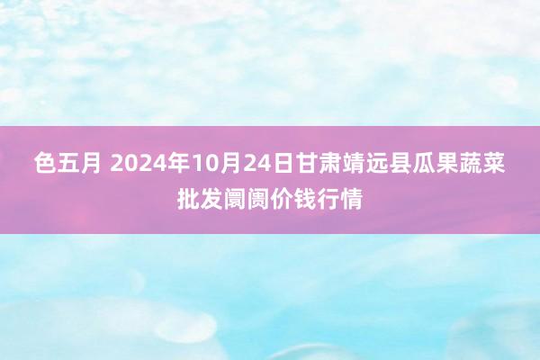 色五月 2024年10月24日甘肃靖远县瓜果蔬菜批发阛阓价钱行情