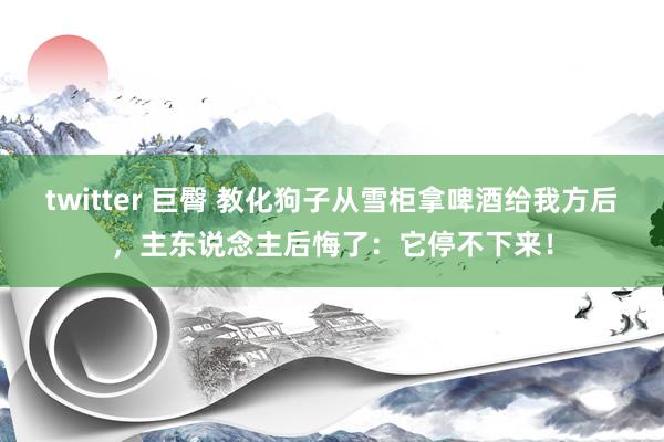 twitter 巨臀 教化狗子从雪柜拿啤酒给我方后，主东说念主后悔了：它停不下来！
