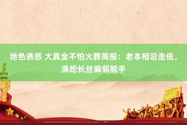 绝色诱惑 大真金不怕火葬周报：老本相沿走低，涤纶长丝偏弱脱手