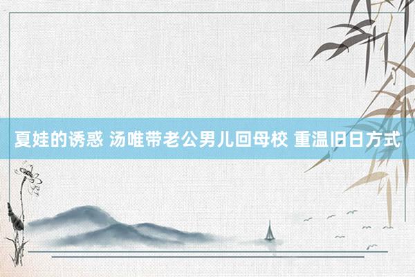 夏娃的诱惑 汤唯带老公男儿回母校 重温旧日方式