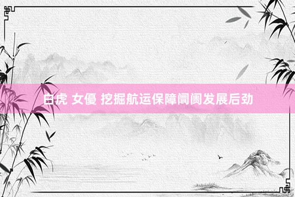 白虎 女優 挖掘航运保障阛阓发展后劲