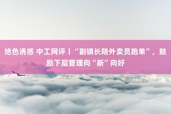 绝色诱惑 中工网评丨“副镇长陪外卖员跑单”，鼓励下层管理向“新”向好