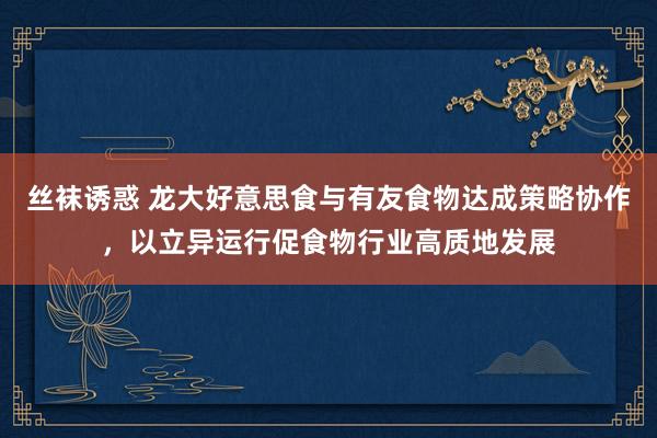 丝袜诱惑 龙大好意思食与有友食物达成策略协作，以立异运行促食物行业高质地发展