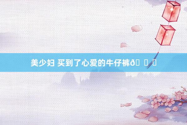 美少妇 买到了心爱的牛仔裤👖