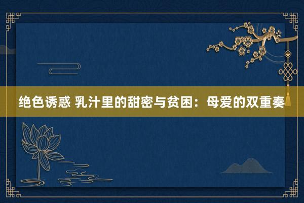 绝色诱惑 乳汁里的甜密与贫困：母爱的双重奏