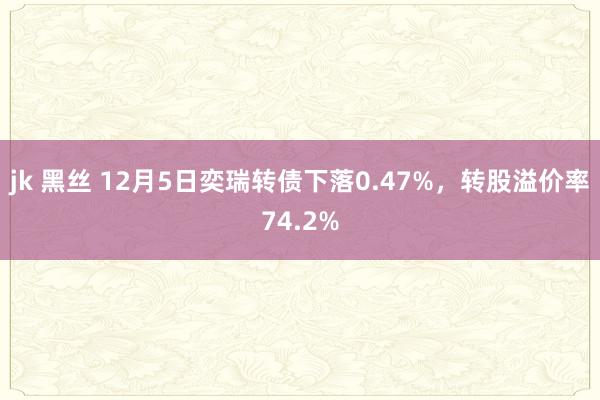 jk 黑丝 12月5日奕瑞转债下落0.47%，转股溢价率74.2%
