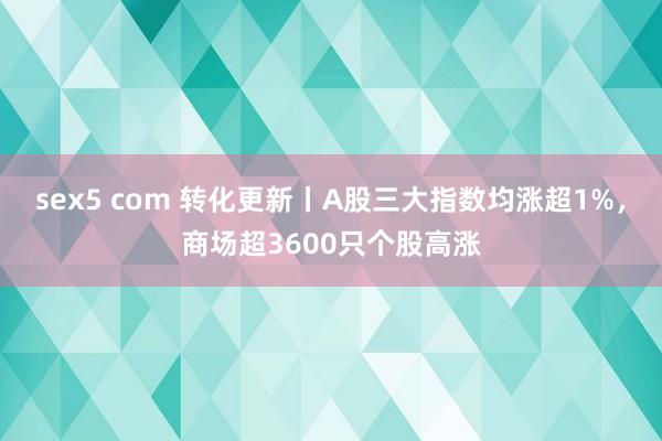 sex5 com 转化更新丨A股三大指数均涨超1%，商场超3600只个股高涨
