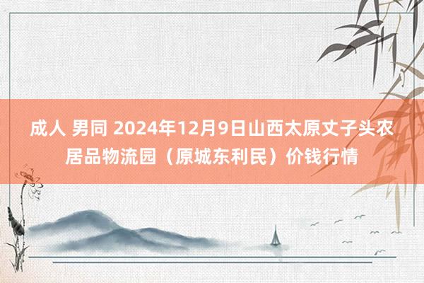 成人 男同 2024年12月9日山西太原丈子头农居品物流园(原城东利民)价钱行情