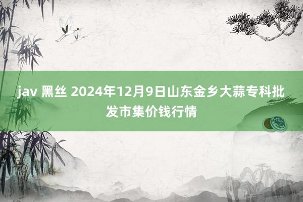 jav 黑丝 2024年12月9日山东金乡大蒜专科批发市集价钱行情