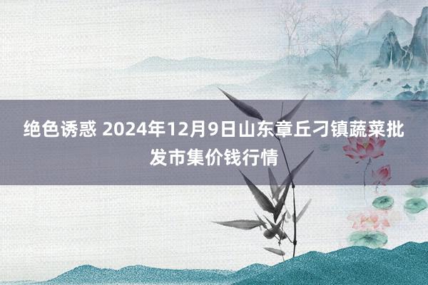 绝色诱惑 2024年12月9日山东章丘刁镇蔬菜批发市集价钱行情