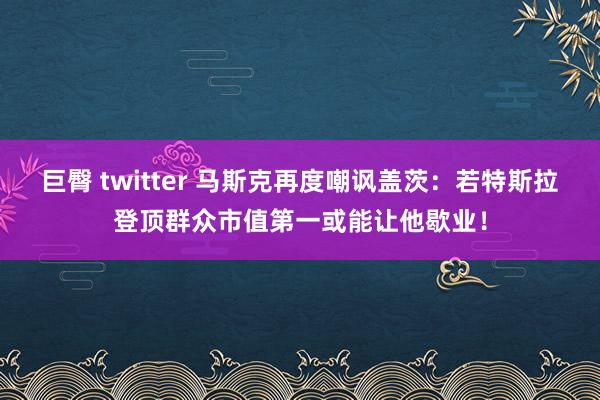 巨臀 twitter 马斯克再度嘲讽盖茨：若特斯拉登顶群众市值第一或能让他歇业！