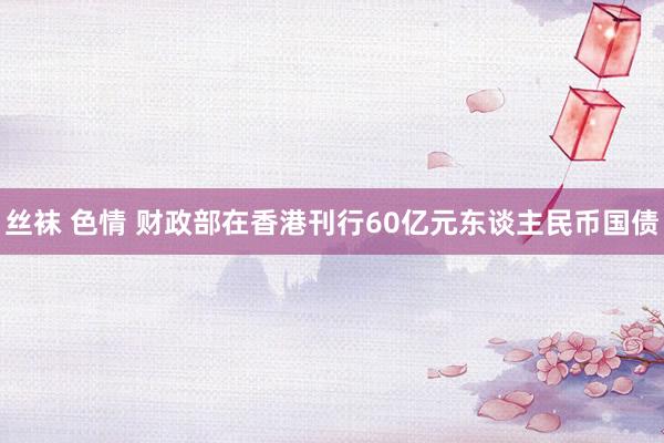 丝袜 色情 财政部在香港刊行60亿元东谈主民币国债