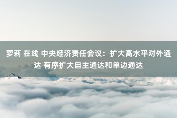萝莉 在线 中央经济责任会议：扩大高水平对外通达 有序扩大自主通达和单边通达