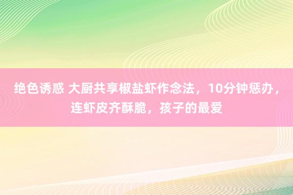 绝色诱惑 大厨共享椒盐虾作念法，10分钟惩办，连虾皮齐酥脆，孩子的最爱