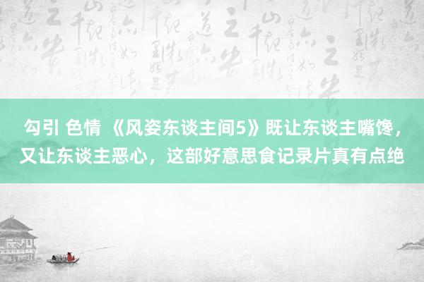 勾引 色情 《风姿东谈主间5》既让东谈主嘴馋，又让东谈主恶心，这部好意思食记录片真有点绝