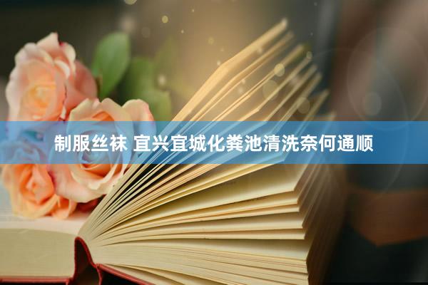 制服丝袜 宜兴宜城化粪池清洗奈何通顺