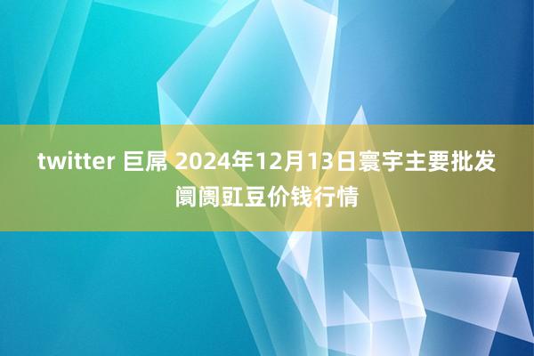 twitter 巨屌 2024年12月13日寰宇主要批发阛阓豇豆价钱行情