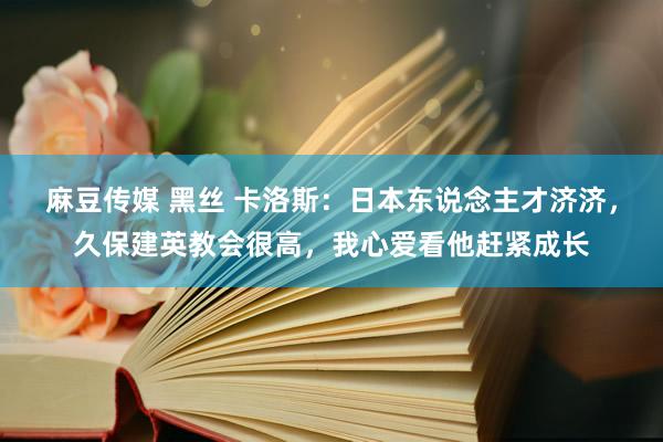 麻豆传媒 黑丝 卡洛斯：日本东说念主才济济，久保建英教会很高，我心爱看他赶紧成长