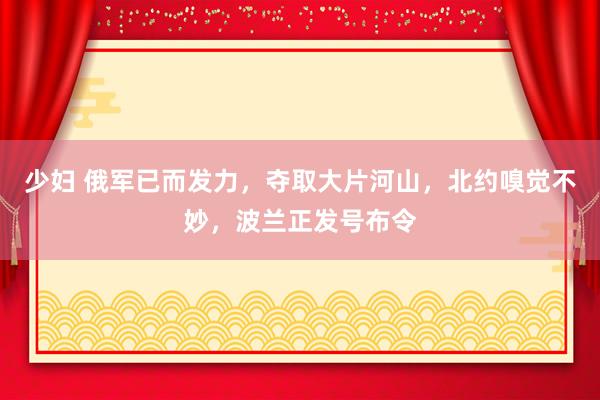 少妇 俄军已而发力，夺取大片河山，北约嗅觉不妙，波兰正发号布令