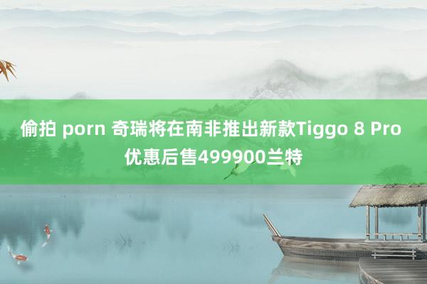 偷拍 porn 奇瑞将在南非推出新款Tiggo 8 Pro 优惠后售499900兰特