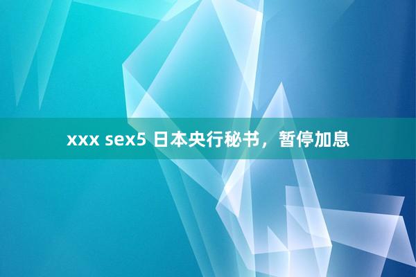 xxx sex5 日本央行秘书，暂停加息