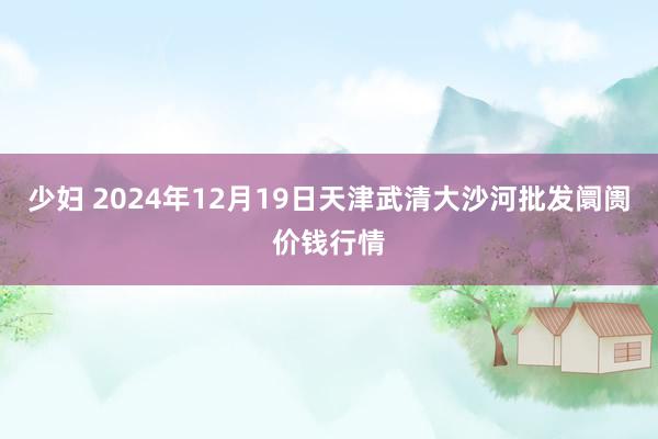 少妇 2024年12月19日天津武清大沙河批发阛阓价钱行情