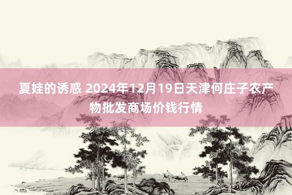 夏娃的诱惑 2024年12月19日天津何庄子农产物批发商场价钱行情
