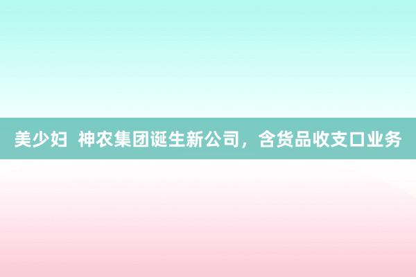 美少妇  神农集团诞生新公司，含货品收支口业务