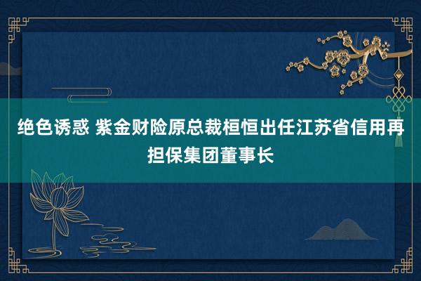 绝色诱惑 紫金财险原总裁桓恒出任江苏省信用再担保集团董事长