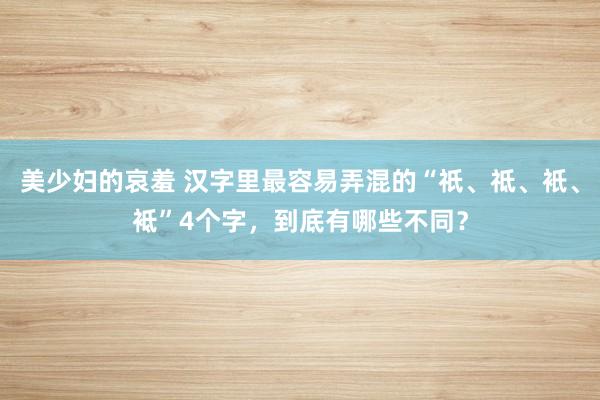 美少妇的哀羞 汉字里最容易弄混的“祇、祗、衹、袛”4个字，到底有哪些不同？