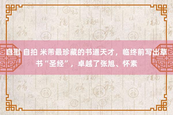 自慰 自拍 米芾最珍藏的书道天才，临终前写出草书“圣经”，卓越了张旭、怀素