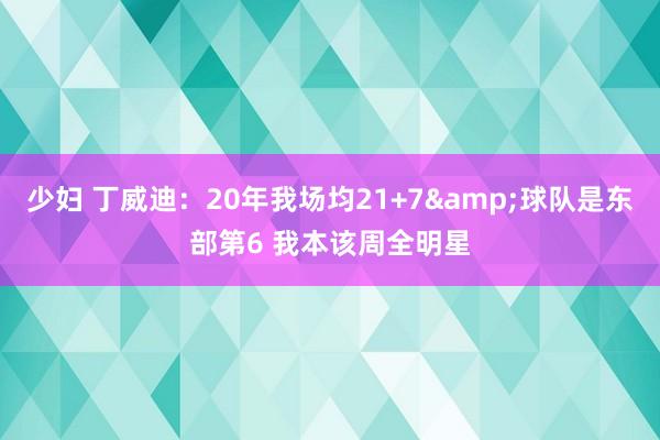 少妇 丁威迪：20年我场均21+7&球队是东部第6 我本该周全明星