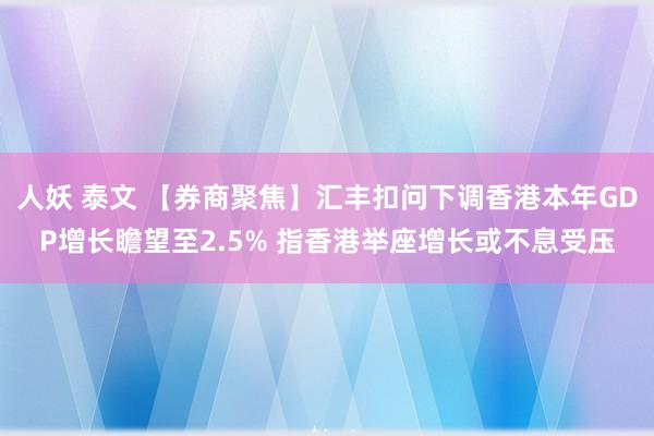 人妖 泰文 【券商聚焦】汇丰扣问下调香港本年GDP增长瞻望至2.5% 指香港举座增长或不息受压
