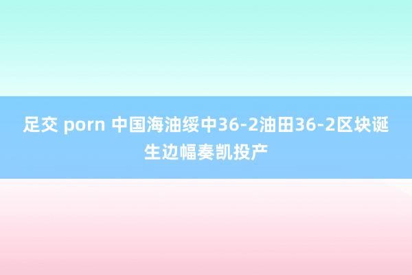 足交 porn 中国海油绥中36-2油田36-2区块诞生边幅奏凯投产