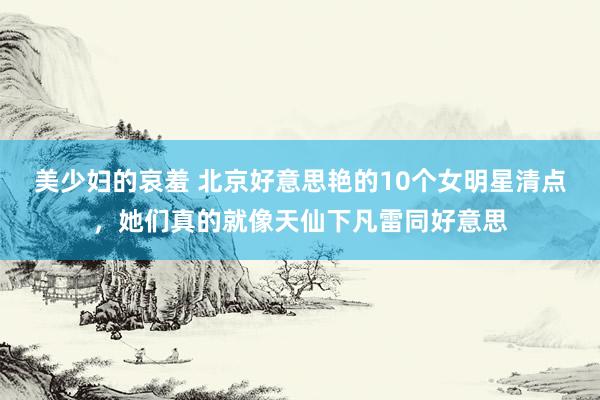美少妇的哀羞 北京好意思艳的10个女明星清点，她们真的就像天仙下凡雷同好意思