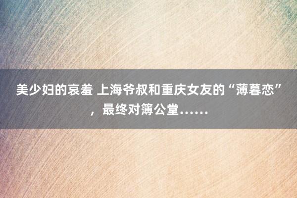 美少妇的哀羞 上海爷叔和重庆女友的“薄暮恋”，最终对簿公堂……