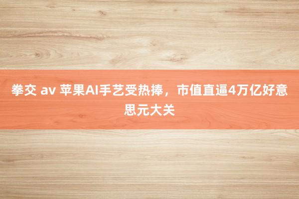 拳交 av 苹果AI手艺受热捧，市值直逼4万亿好意思元大关