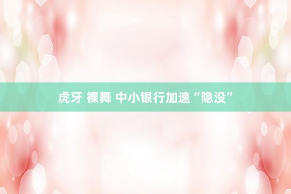 虎牙 裸舞 中小银行加速“隐没”