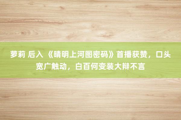 萝莉 后入 《晴明上河图密码》首播获赞，口头宽广触动，白百何变装大辩不言
