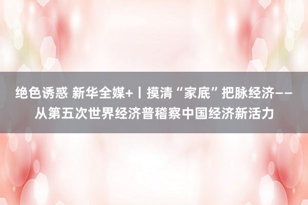 绝色诱惑 新华全媒+丨摸清“家底”把脉经济——从第五次世界经济普稽察中国经济新活力