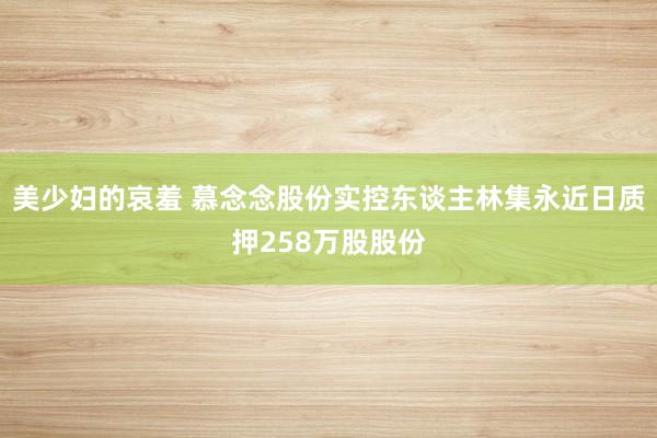 美少妇的哀羞 慕念念股份实控东谈主林集永近日质押258万股股份