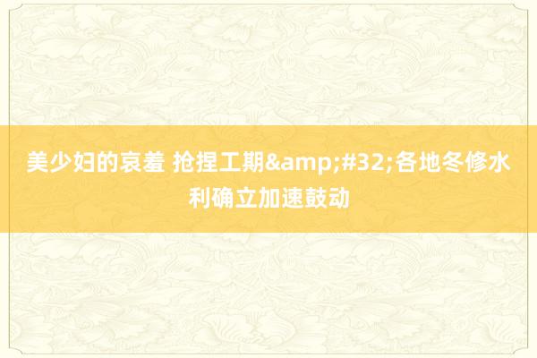 美少妇的哀羞 抢捏工期&#32;各地冬修水利确立加速鼓动