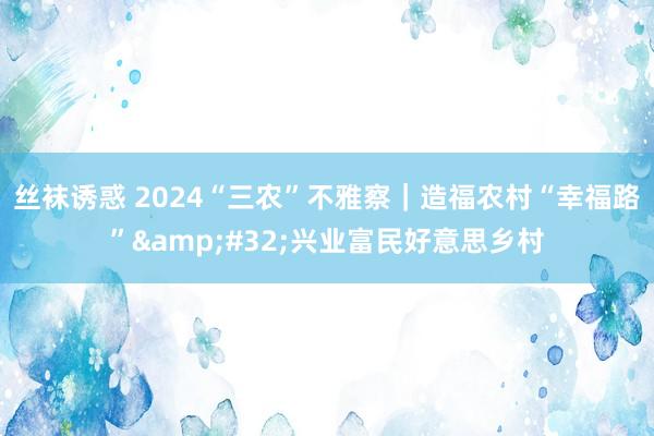 丝袜诱惑 2024“三农”不雅察｜造福农村“幸福路”&#32;兴业富民好意思乡村