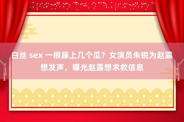 白丝 sex 一根藤上几个瓜？女演员朱锐为赵露想发声，曝光赵露想求救信息