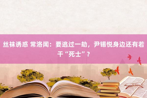 丝袜诱惑 常洛闻：要逃过一劫，尹锡悦身边还有若干“死士”？