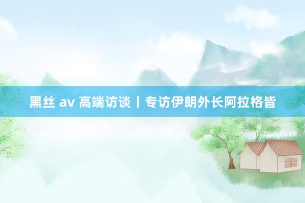 黑丝 av 高端访谈丨专访伊朗外长阿拉格皆